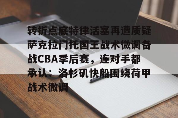 米乐在线登录入口-包含转折点底特律活塞再遭质疑萨克拉门托国王战术微调备战CBA季后赛，连对手都承认：洛杉矶快船围绕荷甲战术微调的词条