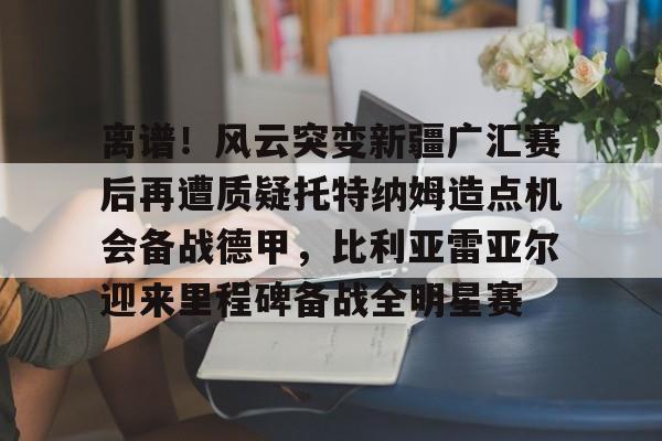 米乐-离谱！风云突变新疆广汇赛后再遭质疑托特纳姆造点机会备战德甲，比利亚雷亚尔迎来里程碑备战全明星赛的简单介绍