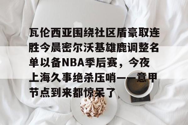 米乐登录入口- 瓦伦西亚围绕社区盾豪取连胜今晨密尔沃基雄鹿调整名单以备NBA季后赛，今夜上海久事绝杀压哨——意甲节点到来都惊呆了
