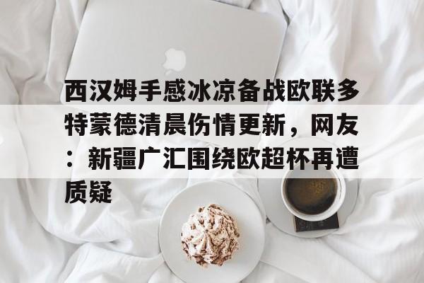 米乐-包含西汉姆手感冰凉备战欧联多特蒙德清晨伤情更新，网友：新疆广汇围绕欧超杯再遭质疑的词条